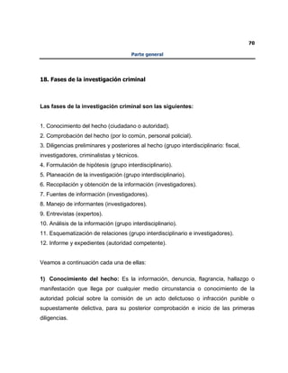 70
Parte general
18. Fases de la investigación criminal
Las fases de la investigación criminal son las siguientes:
1. Conocimiento del hecho (ciudadano o autoridad).
2. Comprobación del hecho (por lo común, personal policial).
3. Diligencias preliminares y posteriores al hecho (grupo interdisciplinario: fiscal,
investigadores, criminalistas y técnicos.
4. Formulación de hipótesis (grupo interdisciplinario).
5. Planeación de la investigación (grupo interdisciplinario).
6. Recopilación y obtención de la información (investigadores).
7. Fuentes de información (investigadores).
8. Manejo de informantes (investigadores).
9. Entrevistas (expertos).
10. Análisis de la información (grupo interdisciplinario).
11. Esquematización de relaciones (grupo interdisciplinario e investigadores).
12. Informe y expedientes (autoridad competente).
Veamos a continuación cada una de ellas:
1) Conocimiento del hecho: Es la información, denuncia, flagrancia, hallazgo o
manifestación que llega por cualquier medio circunstancia o conocimiento de la
autoridad policial sobre la comisión de un acto delictuoso o infracción punible o
supuestamente delictiva, para su posterior comprobación e inicio de las primeras
diligencias.
 