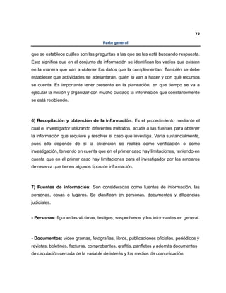 72
Parte general
que se establece cuáles son las preguntas a las que se les está buscando respuesta.
Esto significa que en el conjunto de información se identifican los vacíos que existen
en la manera que van a obtener los datos que la complementan. También se debe
establecer que actividades se adelantarán, quién lo van a hacer y con qué recursos
se cuenta. Es importante tener presente en la planeación, en que tiempo se va a
ejecutar la misión y organizar con mucho cuidado la información que constantemente
se está recibiendo.
6) Recopilación y obtención de la información: Es el procedimiento mediante el
cual el investigador utilizando diferentes métodos, acude a las fuentes para obtener
la información que requiere y resolver el caso que investiga. Varía sustancialmente,
pues ello depende de si la obtención se realiza como verificación o como
investigación, teniendo en cuenta que en el primer caso hay limitaciones, teniendo en
cuenta que en el primer caso hay limitaciones para el investigador por los amparos
de reserva que tienen algunos tipos de información.
7) Fuentes de información: Son consideradas como fuentes de información, las
personas, cosas o lugares. Se clasifican en personas, documentos y diligencias
judiciales.
- Personas: figuran las víctimas, testigos, sospechosos y los informantes en general.
- Documentos: video gramas, fotografías, libros, publicaciones oficiales, periódicos y
revistas, boletines, facturas, comprobantes, grafitis, panfletos y además documentos
de circulación cerrada de la variable de interés y los medios de comunicación
 