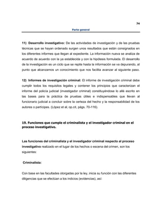 74
Parte general
11) Desarrollo investigativo: De las actividades de investigación y de las pruebas
técnicas que se hayan ordenado surgen unos resultados que están consignados en
los diferentes informes que llegan al expediente. La información nueva se analiza de
acuerdo de acuerdo con la ya establecida y con la hipótesis formulada. El desarrollo
de la investigación es un ciclo que se repite hasta la información se va depurando, al
punto que alcanzamos un conocimiento que nos facilita avanzar al siguiente paso.
12) Informes de investigación criminal: El informe de investigación criminal debe
cumplir todos los requisitos legales y contener los principios que caracterizan el
informe del policía judicial (investigador criminal) constituyéndose lo allá escrito en
las bases para la práctica de pruebas útiles e indispensables que llevan al
funcionario judicial a concluir sobre la certeza del hecho y la responsabilidad de los
autores o partícipes. (López et al, op.cit, págs. 70-116).
19. Funciones que cumple el criminalista y el investigador criminal en el
proceso investigativo.
Las funciones del criminalista y el investigador criminal respecto al proceso
investigativo realizado en el lugar de los hechos o escena del crimen, son los
siguientes:
Criminalista:
Con base en las facultades otorgadas por la ley, inicia su función con las diferentes
diligencias que se efectúan a los indicios (evidencias), así:
 
