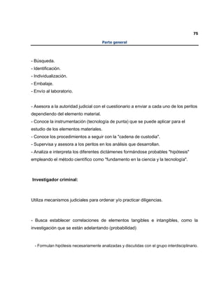 75
Parte general
- Búsqueda.
- Identificación.
- Individualización.
- Embalaje.
- Envío al laboratorio.
- Asesora a la autoridad judicial con el cuestionario a enviar a cada uno de los peritos
dependiendo del elemento material.
- Conoce la instrumentación (tecnología de punta) que se puede aplicar para el
estudio de los elementos materiales.
- Conoce los procedimientos a seguir con la "cadena de custodia".
- Supervisa y asesora a los peritos en los análisis que desarrollan.
- Analiza e interpreta los diferentes dictámenes formándose probables "hipótesis"
empleando el método científico como "fundamento en la ciencia y la tecnología".
Investigador criminal:
Utiliza mecanismos judiciales para ordenar y/o practicar diligencias.
- Busca establecer correlaciones de elementos tangibles e intangibles, como la
investigación que se están adelantando (probabilidad)
- Formulan hipótesis necesariamente analizadas y discutidas con el grupo interdisciplinario.
 