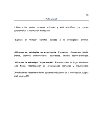 76
Parte general
- Conoce las fuentes humanas, entidades y técnico-científicas que pueden
complementar la información recolectada.
- Explican el "método" científico aplicado a la investigación criminal:
Utilización de estrategias no experimental: Entrevistas, observación directa,
charlas, archivos delincuenciales, estadísticas, análisis técnico-científicos.
Utilización de estrategias "experimental": Reconstrucción del lugar, elementos
(sitio físico), reconstrucción de circunstancias (personas y movimientos).
Conclusiones: Presenta en forma lógica las deducciones de la investigación. (López
et al, op.cit, p.65).
 