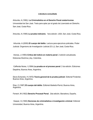 Literatura consultada
Arburola, A (1992). La Criminalística en el Derecho Penal costarricense.
Universidad de San José. Tesis para optar por el grado de Licenciado en Derecho.
San José, Costa Rica.
Arburola, A (1995) La prueba indiciaria. 1era edición. IJSA, San José, Costa Rica.
Arburola, A (2000) El cuerpo del delito. Lectura para ejecutivos policiales. Poder
Judicial. Organismo de Investigación Judicial (O.I.J), San José, Costa Rica.
Arenas, J (1993) Crítica del indicio en materia penal. 2 edición actualizada.
Ediciones Doctrina y ley, Colombia.
Cafferata Nores, I (1994) La prueba en el proceso penal. 2 da edición. Ediciones
Depalma, Buenos Aires, Argentina.
Devis Echandía, H (1972) Teoría general de la prueba judicial. Editorial Findenter,
Buenos Aires, Argentina.
Díaz, C (1987) El cuerpo del delito. Editorial Abeledo-Perrot, Buenos Aires,
Argentina.
Fenech, M (1952) Derecho Procesal Penal. 2da edición, Barcelona, España.
Gaspar, G (1993) Nociones de criminalística e investigación criminal. Editorial
Universidad, Buenos Aires, Argentina.
 