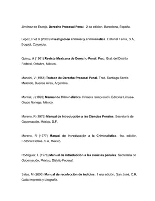 Jiménez de Esenjo. Derecho Procesal Penal. 2 da edición, Barcelona, España.
López, P et al (2000) Investigación criminal y criminalística. Editorial Temis, S.A,
Bogotá, Colombia.
Quiroz, A (1961) Revista Mexicana de Derecho Penal. Proc. Gral. del Distrito
Federal, Octubre, México.
Mancini, V (1951) Tratado de Derecho Procesal Penal. Trad. Santiago Sentís
Melendo, Buenos Aires, Argentina.
Montiel, J (1992) Manual de Criminalística. Primera reimpresión. Editorial Limusa-
Grupo Noriega, México.
Moreno, R (1976) Manual de Introducción a las Ciencias Penales. Secretaría de
Gobernación, México, D.F.
Moreno, R (1977) Manual de Introducción a la Criminalística. 1ra. edición,
Editorial Porrúa, S.A, México.
Rodríguez, L (1976) Manual de introducción a las ciencias penales. Secretaría de
Gobernación, México, Distrito Federal.
Salas, M (2006) Manual de recolección de indicios. 1 era edición, San José, C.R,
Guilá Imprenta y Litografía.
 