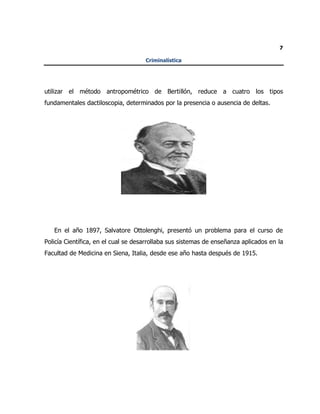 7
Criminalística
utilizar el método antropométrico de Bertillón, reduce a cuatro los tipos
fundamentales dactiloscopia, determinados por la presencia o ausencia de deltas.
En el año 1897, Salvatore Ottolenghi, presentó un problema para el curso de
Policía Científica, en el cual se desarrollaba sus sistemas de enseñanza aplicados en la
Facultad de Medicina en Siena, Italia, desde ese año hasta después de 1915.
 