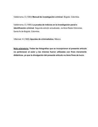 Valderrama, E (1983) Manual de investigación criminal. Bogotá, Colombia.
Valderrama, E (1995) La prueba de indicios en la investigación penal e
identificación criminal. Segunda edición actualizada. Jurídica Radar Ediciones,
Santa fe de Bogotá, Colombia.
Villarreal, H (1969) Apuntes de criminalística. México.
Nota aclaratoria: Todas las fotografías que se incorporaron al presente artículo
no pertenecen al autor y las mismas fueron utilizadas con fines meramente
didácticos, ya que la divulgación del presente artículo no tiene fines de lucro.
 