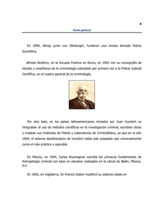 8
Parte general
En 1899, Alongi junto con Ottolenghi, fundaron una revista llamada Polizia
Scientifica.
Alfredo Nicéforo, en la Escuela Positiva en Roma, en 1903 con su monografía de
estudio y enseñanza de la criminología colocaban por primera vez a la Policía Judicial
Científica, en el cuadro general de la criminología.
Por otro lado, en los países latinoamericanos iniciados por Juan Vucetich se
integraban al uso de métodos científicos en la investigación criminal, escribían obras
y creaban sus Institutos de Policía y Laboratorios de Criminalística, ya que en el año
1904, el sistema dactiloscópico de Vucetich había sido aceptado casi universalmente
como el más práctico y operable.
En México, en 1904, Carlos Roumagnac escribía los primeros fundamentos de
Antropología criminal con base en estudios realizados en la cárcel de Belén, México,
D.F.
En 1905, en Inglaterra, Sir Francis Galton modificó su sistema citado en
 