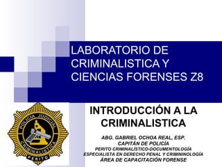 LABORATORIO DE
CRIMINALISTICA Y
CIENCIAS FORENSES Z8
INTRODUCCIÓN A LA
CRIMINALISTICA
ABG. GABRIEL OCHOA REAL, ESP.
CAPITÁN DE POLICÍA
PERITO CRIMINALÍSTICO-DOCUMENTOLOGÍA
ESPECIALISTA EN DERECHO PENAL Y CRIMININOLOGÍA
ÁREA DE CAPACITACIÓN FORENSE
 
