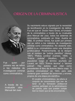 Su nacimiento estuvo signado por la necesidad
de tecnificación en la investigación de delitos.
Fue así que el Doctor Hans Gross, el fundador
de la criminalística a través de su invaluable
obra Manual del Juez, todos los sistemas de
criminalística, publicado en Graz, Austria en
1892, El profesor Gross, fue quién por primera
vez se refirió a los métodos de investigación
criminal como criminalística. No obstante esto,
definió a su criminalística como una disciplina
jurídico-penal. Posteriormente, se le designo
con el nombre de “policía científica” (Alongi,
1897); “Policía Jurídica” (Carrara, 1906) y
“Policía Judicial” (Nicéforo, 1907). Se
popularizó luego el término acuñado por
Locard, en 1923: “Policía técnica” o “técnica
policial”. Hay autores que citan como
precedentes el libro de Antonio María cospi, “II
giudice criminalística” en 1643, pero este
contenía gran cantidad de omisiones y errores,
propios de una etapa pre-científica.
El vocablo «Criminalística», se referia al
conjunto de conocimiento que han de
tener en su formación profesional
cuantos participen en la administración
de justicia, para que puedan cumplir
bien la misión que se les encomienda.
A través de su
invaluable obra
Manual del Juez
Fue quien por
primera vez se refirió
a los métodos de
investigación criminal
como criminalística.
 