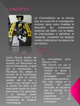 La Criminalística es la ciencia
que se ocupa de la investigación
criminal, tiene como finalidad el
descubrir los componentes
externos del delito, con el objeto
de individualizar o identificar al
causante, revelando los testigos
modos (indicios) en la escena de
los hechos.
La Criminalística como
Ciencia y Arte :
Es Ciencia, por que la
búsqueda en la sociedad
criminal se apoya o
utilizan métodos y
tecnologías con
fundamentos científicos.
Es Arte, porque en la
infinidad de casos
criminales se encuentra
bajo al atención de la
habilidad de la
experiencia y el
profesionalismo del
investigador
Como Ciencia Auxiliar del
Derecho Penal: Estamos de
acuerdo con Manzanero en
que la Criminalística, al igual
que la Antropología, la
Psicología, etc., integra el
dominio de al Criminología
entendida esta en amplio
sentido; ello ya que a
nuestro juicio también sirve
al estudio del delito y del
delincuente desde los casos
particulares a los generales,
y su teorética puede
compatibilizar y servir a la
contratación de hipótesis
criminológicas
 