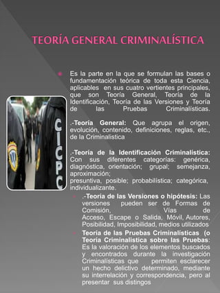  Es la parte en la que se formulan las bases o
fundamentación teórica de toda esta Ciencia,
aplicables en sus cuatro vertientes principales,
que son Teoría General, Teoría de la
Identificación, Teoría de las Versiones y Teoría
de las Pruebas Criminalísticas.
.-Teoría General: Que agrupa el origen,
evolución, contenido, definiciones, reglas, etc.,
de la Criminalistica
.-Teoría de la Identificación Criminalística:
Con sus diferentes categorías: genérica,
diagnóstica, orientación; grupal; semejanza,
aproximación;
presuntiva, posible; probabilística; categórica,
individualizante.
› .-Teoría de las Versiones o hipótesis: Las
versiones pueden ser de Formas de
Comisión, Vías de
Acceso, Escape o Salida, Móvil, Autores,
Posibilidad, Imposibilidad, medios utilizados
› Teoría de las Pruebas Criminalísticas (o
Teoría Criminalistica sobre las Pruebas:
Es la valoración de los elementos buscados
y encontrados durante la investigación
Criminalísticas que permiten esclarecer
un hecho delictivo determinado, mediante
su interrelación y correspondencia, pero al
presentar sus distingos
 