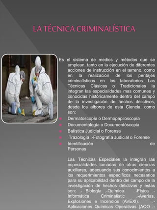 Es el sistema de medios y métodos que se
emplean, tanto en la ejecución de diferentes
acciones de instrucción en el terreno, como
en la realización de los peritajes
criminalísticos en los laboratorios Las
Técnicas Clásicas o Tradicionales la
integran las especialidades mas comunes y
conocidas históricamente dentro del campo
de la investigación de hechos delictivos,
desde los albores de esta Ciencia, como
son:
 Dermatoscopía o Dermopapiloscopía
 Documentología o Documentóscopia
 Balística Judicial o Forense
 Trazología .-Fotografía Judicial o Forense
 Identificación de
Personas
Las Técnicas Especiales la integran las
especialidades tomadas de otras ciencias
auxiliares, adecuando sus conocimientos a
los requerimientos específicos necesarios
para su aplicabilidad dentro del campo de la
investigación de hechos delictivos y estas
son: .- Biología .-Química .-Física .-
Informática Criminalístic .-Averías,
Explosiones e Incendios (AVEXI). .-
Aplicaciones Químicas Operativas (AQO .-
 