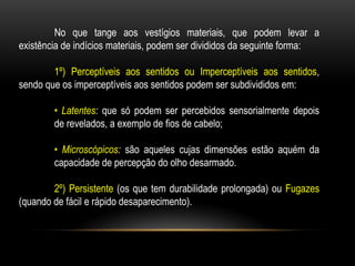 No que tange aos vestígios materiais, que podem levar a
existência de indícios materiais, podem ser divididos da seguinte forma:
1º) Perceptíveis aos sentidos ou Imperceptíveis aos sentidos,
sendo que os imperceptíveis aos sentidos podem ser subdivididos em:
• Latentes: que só podem ser percebidos sensorialmente depois
de revelados, a exemplo de fios de cabelo;
• Microscópicos: são aqueles cujas dimensões estão aquém da
capacidade de percepção do olho desarmado.
2º) Persistente (os que tem durabilidade prolongada) ou Fugazes
(quando de fácil e rápido desaparecimento).
 