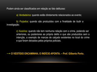 Podem ainda ser classificados em relação ao fato delituoso:
a) Verdadeiros: quando estão diretamente relacionados ao evento;
b) Forjados: quando são produzidos com a finalidade de iludir a
investigação;
c) Ilusórios: quando não tem nenhuma relação com o crime, podendo ser
anteriores, ou posteriores ao próprio delito e que são produzidos sem a
intenção, a exemplo de marcas de calçado existentes no local do crime
e que foram deixados pelos próprios policiais.
→ O VESTÍGIO ENCAMINHA; O INDÍCIO APONTA. – Prof. Gilberto Porto.
 