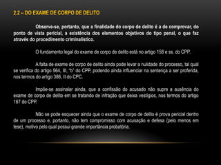 2.2 – DO EXAME DE CORPO DE DELITO
Observe-se, portanto, que a finalidade do corpo de delito é a de comprovar, do
ponto de vista pericial, a existência dos elementos objetivos do tipo penal, o que faz
através do procedimento criminalístico.
O fundamento legal do exame de corpo de delito está no artigo 158 e ss. do CPP.
A falta de exame de corpo de delito ainda pode levar a nulidade do processo, tal qual
se verifica do artigo 564, III, “b” do CPP, podendo ainda influenciar na sentença a ser proferida,
nos termos do artigo 386, II do CPC.
Impõe-se assinalar ainda, que a confissão do acusado não supre a ausência do
exame de corpo de delito em se tratando de infração que deixa vestígios, nos termos do artigo
167 do CPP.
Não se pode esquecer ainda que o exame de corpo de delito é prova pericial dentro
de um processo e, portanto, não tem compromisso com acusação e defesa (pelo menos em
tese), motivo pelo qual possui grande importância probatória.
 