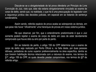Discute-se se a obrigatoriedade de tal prova ofenderia um Princípio de Livre
Convicção do Juiz, visto que, este não estaria obrigatoriamente vinculado ao exame de
corpo de delito, sendo que, na realidade, o que há é uma preocupação do legislador com
a segurança jurídica das decisões judiciais, em especial em se tratando de sentença
condenatória.
Assim sendo, referida espécie de prova acaba se sobrepondo as demais, em
que pese não haver “oficialmente” uma hierarquia de provas em nosso sistema jurídico.
Há que observar, por fim, que o entendimento predominante é que o Juiz
somente poderá rejeitar o exame de corpo de delito em caso de estar devidamente
comprovado que houve dolo ou erro por parte do perito.
Em se tratando de perito, o artigo 159 do CPP determina que o exame de
corpo de delito seja realizado por Perito Oficial e, na falta deste, por duas pessoas
idôneas, portadoras de curso superior preferencialmente na área específica, dentre as
que tiverem habilitação técnica relacionada com a natureza do exame, nos termos do
§1º, artigo 159 do CPP, os quais deverão prestar compromisso, nos termos do §2º de
referido artigo.
 