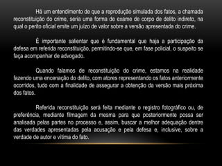 Há um entendimento de que a reprodução simulada dos fatos, a chamada
reconstituição do crime, seria uma forma de exame de corpo de delito indireto, na
qual o perito oficial emite um juízo de valor sobre a versão apresentada do crime.
É importante salientar que é fundamental que haja a participação da
defesa em referida reconstituição, permitindo-se que, em fase policial, o suspeito se
faça acompanhar de advogado.
Quando falamos de reconstituição do crime, estamos na realidade
fazendo uma encenação do delito, com atores representando os fatos anteriormente
ocorridos, tudo com a finalidade de assegurar a obtenção da versão mais próxima
dos fatos.
Referida reconstituição será feita mediante o registro fotográfico ou, de
preferência, mediante filmagem da mesma para que posteriormente possa ser
analisada pelas partes no processo e, assim, buscar a melhor adequação dentre
das verdades apresentadas pela acusação e pela defesa e, inclusive, sobre a
verdade de autor e vítima do fato.
 