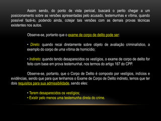 Assim sendo, do ponto de vista pericial, buscará o perito chegar a um
posicionamento sobre as versões apresentadas pelo acusado, testemunhas e vítima, quando
possível fazê-lo, podendo ainda, cotejar tais versões com as demais provas técnicas
existentes nos autos.
Observe-se, portanto que o exame de corpo de delito pode ser:
• Direto: quando recai diretamente sobre objeto de avaliação criminalístico, a
exemplo do corpo de uma vítima de homicídio;
• Indireto: quando tendo desaparecidos os vestígios, o exame de corpo de delito for
feito com base em prova testemunhal, nos termos do artigo 167 do CPP.
Observe-se, portanto, que o Corpo de Delito é composto por vestígios, indícios e
evidências, sendo que para que tenhamos o Exame de Corpo de Delito indireto, temos que ter
dois requisitos para sua admissibilidade, sendo eles:
• Terem desaparecidos os vestígios;
• Existir pelo menos uma testemunha direta do crime.
 