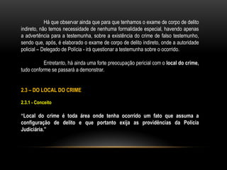 Há que observar ainda que para que tenhamos o exame de corpo de delito
indireto, não temos necessidade de nenhuma formalidade especial, havendo apenas
a advertência para a testemunha, sobre a existência do crime de falso testemunho,
sendo que, após, é elaborado o exame de corpo de delito indireto, onde a autoridade
policial – Delegado de Polícia - irá questionar a testemunha sobre o ocorrido.
Entretanto, há ainda uma forte preocupação pericial com o local do crime,
tudo conforme se passará a demonstrar.
2.3 – DO LOCAL DO CRIME
2.3.1 - Conceito
“Local do crime é toda área onde tenha ocorrido um fato que assuma a
configuração de delito e que portanto exija as providências da Polícia
Judiciária.”
 