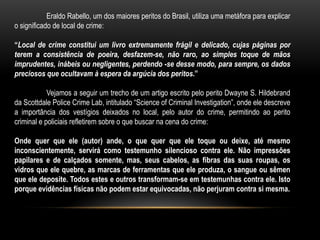 Eraldo Rabello, um dos maiores peritos do Brasil, utiliza uma metáfora para explicar
o significado de local de crime:
“Local de crime constitui um livro extremamente frágil e delicado, cujas páginas por
terem a consistência de poeira, desfazem-se, não raro, ao simples toque de mãos
imprudentes, inábeis ou negligentes, perdendo -se desse modo, para sempre, os dados
preciosos que ocultavam à espera da argúcia dos peritos.”
Vejamos a seguir um trecho de um artigo escrito pelo perito Dwayne S. Hildebrand
da Scottdale Police Crime Lab, intitulado “Science of Criminal Investigation”, onde ele descreve
a importância dos vestígios deixados no local, pelo autor do crime, permitindo ao perito
criminal e policiais refletirem sobre o que buscar na cena do crime:
Onde quer que ele (autor) ande, o que quer que ele toque ou deixe, até mesmo
inconscientemente, servirá como testemunho silencioso contra ele. Não impressões
papilares e de calçados somente, mas, seus cabelos, as fibras das suas roupas, os
vidros que ele quebre, as marcas de ferramentas que ele produza, o sangue ou sêmen
que ele deposite. Todos estes e outros transformam-se em testemunhas contra ele. Isto
porque evidências físicas não podem estar equivocadas, não perjuram contra si mesma.
 