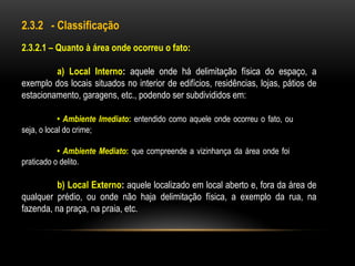 2.3.2 - Classificação
2.3.2.1 – Quanto à área onde ocorreu o fato:
a) Local Interno: aquele onde há delimitação física do espaço, a
exemplo dos locais situados no interior de edifícios, residências, lojas, pátios de
estacionamento, garagens, etc., podendo ser subdivididos em:
• Ambiente Imediato: entendido como aquele onde ocorreu o fato, ou
seja, o local do crime;
• Ambiente Mediato: que compreende a vizinhança da área onde foi
praticado o delito.
b) Local Externo: aquele localizado em local aberto e, fora da área de
qualquer prédio, ou onde não haja delimitação física, a exemplo da rua, na
fazenda, na praça, na praia, etc.
 