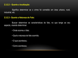 2.3.2.2 – Quanto a localização:
Significa determinar se o crime foi cometido em área urbana, rural,
industrial, etc.
2.3.2.3 - Quanto a Natureza do Fato:
Buscar determinar as características do fato, no que tange ao seu
aspecto, visando determinar:
• Onde ocorreu o fato;
• Qual a natureza do fato ocorrido;
• O que aconteceu;
• Como aconteceu;
 