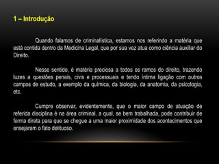 1 – Introdução
Quando falamos de criminalística, estamos nos referindo a matéria que
está contida dentro da Medicina Legal, que por sua vez atua como ciência auxiliar do
Direito.
Nesse sentido, é matéria preciosa a todos os ramos do direito, trazendo
luzes a questões penais, civis e processuais e tendo íntima ligação com outros
campos de estudo, a exemplo da química, da biologia, da anatomia, da psicologia,
etc.
Cumpre observar, evidentemente, que o maior campo de atuação de
referida disciplina é na área criminal, a qual, se bem trabalhada, pode contribuir de
forma direta para que se chegue a uma maior proximidade dos acontecimentos que
ensejaram o fato delituoso.
 