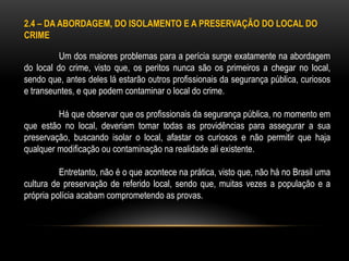 2.4 – DA ABORDAGEM, DO ISOLAMENTO E A PRESERVAÇÃO DO LOCAL DO
CRIME
Um dos maiores problemas para a perícia surge exatamente na abordagem
do local do crime, visto que, os peritos nunca são os primeiros a chegar no local,
sendo que, antes deles lá estarão outros profissionais da segurança pública, curiosos
e transeuntes, e que podem contaminar o local do crime.
Há que observar que os profissionais da segurança pública, no momento em
que estão no local, deveriam tomar todas as providências para assegurar a sua
preservação, buscando isolar o local, afastar os curiosos e não permitir que haja
qualquer modificação ou contaminação na realidade ali existente.
Entretanto, não é o que acontece na prática, visto que, não há no Brasil uma
cultura de preservação de referido local, sendo que, muitas vezes a população e a
própria polícia acabam comprometendo as provas.
 