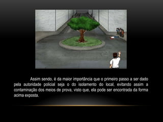 Assim sendo, é da maior importância que o primeiro passo a ser dado
pela autoridade policial seja o do isolamento do local, evitando assim a
contaminação dos meios de prova, visto que, ela pode ser encontrada da forma
acima exposta.
 