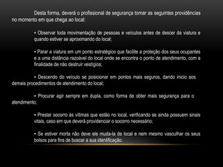 Desta forma, deverá o profissional de segurança tomar as seguintes providências
no momento em que chega ao local:
▪ Observar toda movimentação de pessoas e veículos antes de descer da viatura e
quando estiver se aproximando do local;
▪ Parar a viatura em um ponto estratégico que facilite a proteção dos seus ocupantes
e a uma distância razoável do local onde se encontra o ponto de atendimento, com a
finalidade de não destruir vestígios;
▪ Descendo do veículo se posicionar em pontos mais seguros, dando inicio aos
demais procedimentos de atendimento do local;
▪ Procurar agir sempre em dupla, como forma de obter mais segurança para o
atendimento;
▪ Prestar socorro às vítimas que estão no local, verificando se ainda possuem sinais
vitais, caso em que deverá providenciar o socorro necessário;
▪ Se estiver morta não deve ele muda-la de local e nem mesmo vasculhar os seus
bolsos para fins de buscar a sua identificação.
 