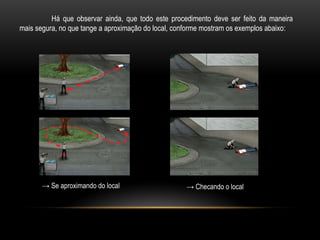 Há que observar ainda, que todo este procedimento deve ser feito da maneira
mais segura, no que tange a aproximação do local, conforme mostram os exemplos abaixo:
→ Se aproximando do local → Checando o local
 