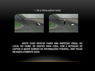→ Se a vítima estiver morta
NESTE CASO DEVE-SE FAZER UMA INSPEÇÃO VISUAL DO
LOCAL DO CRIME, DE DENTRO PARA FORA, COM A INTENÇÃO DE
CAPTAR O MAIOR NÚMERO DE INFORMAÇÕES POSSÍVEL, SEM TOCAR
EM ABSOLUTAMENTE NADA.
 