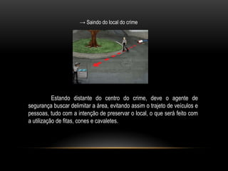 → Saindo do local do crime
Estando distante do centro do crime, deve o agente de
segurança buscar delimitar a área, evitando assim o trajeto de veículos e
pessoas, tudo com a intenção de preservar o local, o que será feito com
a utilização de fitas, cones e cavaletes.
 