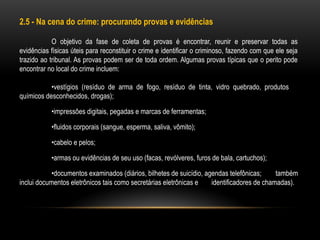 2.5 - Na cena do crime: procurando provas e evidências
O objetivo da fase de coleta de provas é encontrar, reunir e preservar todas as
evidências físicas úteis para reconstituir o crime e identificar o criminoso, fazendo com que ele seja
trazido ao tribunal. As provas podem ser de toda ordem. Algumas provas típicas que o perito pode
encontrar no local do crime incluem:
•vestígios (resíduo de arma de fogo, resíduo de tinta, vidro quebrado, produtos
químicos desconhecidos, drogas);
•impressões digitais, pegadas e marcas de ferramentas;
•fluidos corporais (sangue, esperma, saliva, vômito);
•cabelo e pelos;
•armas ou evidências de seu uso (facas, revólveres, furos de bala, cartuchos);
•documentos examinados (diários, bilhetes de suicídio, agendas telefônicas; também
inclui documentos eletrônicos tais como secretárias eletrônicas e identificadores de chamadas).
 