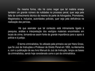 Da mesma forma, não há como negar que tal matéria enseja
também um grande número de nulidades no processo penal, quer seja pela
falta de conhecimento técnico da mesma de parte de Advogados, Promotores,
Magistrados e, inclusive, autoridades policiais, quer seja pela deficiência na
realização das perícias.
Há que assinalar que tal conteúdo está intimamente ligado à
pesquisa, análise e interpretação dos vestígios materiais encontrados em
locais de crime, tornando-se assim fonte de grande importância para o apoio à
polícia e à justiça.
O termo criminalística, foi utilizado pela primeira vez por Hans Gross,
que foi Juiz de Instruções e Professor de Direito Penal em 1893, na Alemanha
e, com a publicação de seu livro Manual do Juiz de Instrução, lançou as bases
da criminalística, sendo hoje considerado como o pai da criminalística.
 