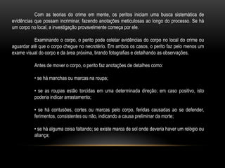 Com as teorias do crime em mente, os peritos iniciam uma busca sistemática de
evidências que possam incriminar, fazendo anotações meticulosas ao longo do processo. Se há
um corpo no local, a investigação provavelmente começa por ele.
Examinando o corpo, o perito pode coletar evidências do corpo no local do crime ou
aguardar até que o corpo chegue no necrotério. Em ambos os casos, o perito faz pelo menos um
exame visual do corpo e da área próxima, tirando fotografias e detalhando as observações.
Antes de mover o corpo, o perito faz anotações de detalhes como:
• se há manchas ou marcas na roupa;
• se as roupas estão torcidas em uma determinada direção; em caso positivo, isto
poderia indicar arrastamento;
• se há contusões, cortes ou marcas pelo corpo, feridas causadas ao se defender,
ferimentos, consistentes ou não, indicando a causa preliminar da morte;
• se há alguma coisa faltando; se existe marca de sol onde deveria haver um relógio ou
aliança;
 