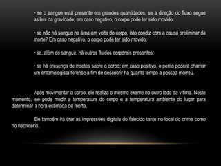 • se o sangue está presente em grandes quantidades, se a direção do fluxo segue
as leis da gravidade; em caso negativo, o corpo pode ter sido movido;
• se não há sangue na área em volta do corpo, isto condiz com a causa preliminar da
morte? Em caso negativo, o corpo pode ter sido movido;
• se, além do sangue, há outros fluidos corporais presentes;
• se há presença de insetos sobre o corpo; em caso positivo, o perito poderá chamar
um entomologista forense a fim de descobrir há quanto tempo a pessoa morreu.
Após movimentar o corpo, ele realiza o mesmo exame no outro lado da vítima. Neste
momento, ele pode medir a temperatura do corpo e a temperatura ambiente do lugar para
determinar a hora estimada de morte.
Ele também irá tirar as impressões digitais do falecido tanto no local do crime como
no necrotério.
 