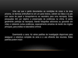 Uma vez que o perito documentou as condições do corpo e da área
próxima, os técnicos embrulham-no em um pano branco, cobrem as mãos e os pés
com sacos de papel e transportam-no ao necrotério para uma necropsia. Estas
precauções têm por objetivo a preservação de evidências na vítima. O perito
geralmente participa da necropsia, tirando fotografias adicionais ou gravando em
vídeo e coletando outras evidências, especialmente amostras de tecido dos órgãos
principais, para análise no laboratório criminal.
Examinando a cena, há vários padrões de investigação disponíveis para
assegurar a cobertura completa da cena e o uso eficiente dos recursos. Estes
padrões podem incluir:
 