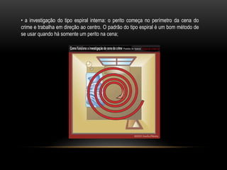 • a investigação do tipo espiral interna: o perito começa no perímetro da cena do
crime e trabalha em direção ao centro. O padrão do tipo espiral é um bom método de
se usar quando há somente um perito na cena;
 