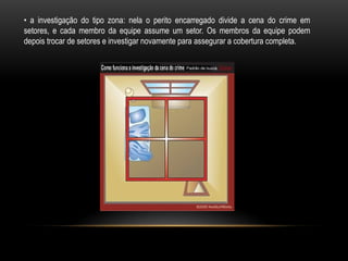 • a investigação do tipo zona: nela o perito encarregado divide a cena do crime em
setores, e cada membro da equipe assume um setor. Os membros da equipe podem
depois trocar de setores e investigar novamente para assegurar a cobertura completa.
 