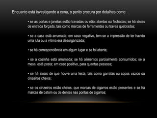 Enquanto está investigando a cena, o perito procura por detalhes como:
• se as portas e janelas estão travadas ou não; abertas ou fechadas; se há sinais
de entrada forçada, tais como marcas de ferramentas ou travas quebradas;
• se a casa está arrumada; em caso negativo, tem-se a impressão de ter havido
uma luta ou a vítima era desorganizada;
• se há correspondência em algum lugar e se foi aberta;
• se a cozinha está arrumada; se há alimentos parcialmente consumidos; se a
mesa está posta; em caso positivo, para quantas pessoas;
• se há sinais de que houve uma festa, tais como garrafas ou copos vazios ou
cinzeiros cheios;
• se os cinzeiros estão cheios, que marcas de cigarros estão presentes e se há
marcas de batom ou de dentes nas pontas de cigarros;
 
