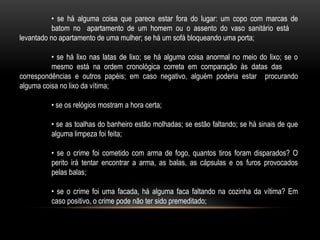 • se há alguma coisa que parece estar fora do lugar: um copo com marcas de
batom no apartamento de um homem ou o assento do vaso sanitário está
levantado no apartamento de uma mulher; se há um sofá bloqueando uma porta;
• se há lixo nas latas de lixo; se há alguma coisa anormal no meio do lixo; se o
mesmo está na ordem cronológica correta em comparação às datas das
correspondências e outros papéis; em caso negativo, alguém poderia estar procurando
alguma coisa no lixo da vítima;
• se os relógios mostram a hora certa;
• se as toalhas do banheiro estão molhadas; se estão faltando; se há sinais de que
alguma limpeza foi feita;
• se o crime foi cometido com arma de fogo, quantos tiros foram disparados? O
perito irá tentar encontrar a arma, as balas, as cápsulas e os furos provocados
pelas balas;
• se o crime foi uma facada, há alguma faca faltando na cozinha da vítima? Em
caso positivo, o crime pode não ter sido premeditado;
 