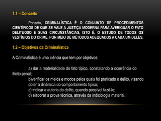 1.1 – Conceito
Portanto, CRIMINALÍSTICA É O CONJUNTO DE PROCEDIMENTOS
CIENTÍFICOS DE QUE SE VALE A JUSTIÇA MODERNA PARA AVERIGUAR O FATO
DELITUOSO E SUAS CIRCUNSTÂNCIAS, ISTO É, O ESTUDO DE TODOS OS
VESTÍGIOS DO CRIME, POR MEIO DE MÉTODOS ADEQUADOS A CADA UM DELES.
1.2 – Objetivos da Criminalística
A Criminalística é uma ciência que tem por objetivos:
a) dar a materialidade do fato típico, constatando a ocorrência do
ilícito penal;
b)verificar os meios e modos pelos quais foi praticado o delito, visando
obter a dinâmica do comportamento típico;
c) indicar a autoria do delito, quando possível fazê-lo;
d) elaborar a prova técnica, através da indiciologia material.
 