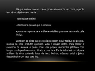 Há que lembrar que ao coletar provas da cena de um crime, o perito
tem vários objetivos em mente:
- reconstituir o crime;
- identificar a pessoa que o cometeu;
- preservar a prova para análise e coletá-la para que seja aceita pela
justiça.
Lembrem-se ainda que os vestígios podem incluir resíduo de pólvora,
resíduo de tinta, produtos químicos, vidro e drogas ilícitas. Para coletar a
evidência de marcas, o perito pode usar pinças, recipientes plásticos com
tampa, um dispositivo a vácuo filtrado e uma faca. Ele também terá um kit para
análises de risco contendo luvas de látex, botinas, máscara facial e jaleco
descartáveis e um saco para lixo.
 