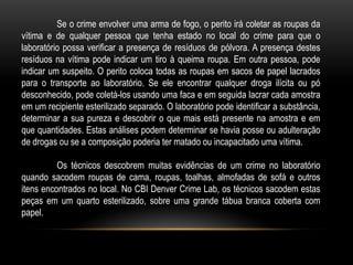 Se o crime envolver uma arma de fogo, o perito irá coletar as roupas da
vítima e de qualquer pessoa que tenha estado no local do crime para que o
laboratório possa verificar a presença de resíduos de pólvora. A presença destes
resíduos na vítima pode indicar um tiro à queima roupa. Em outra pessoa, pode
indicar um suspeito. O perito coloca todas as roupas em sacos de papel lacrados
para o transporte ao laboratório. Se ele encontrar qualquer droga ilícita ou pó
desconhecido, pode coletá-los usando uma faca e em seguida lacrar cada amostra
em um recipiente esterilizado separado. O laboratório pode identificar a substância,
determinar a sua pureza e descobrir o que mais está presente na amostra e em
que quantidades. Estas análises podem determinar se havia posse ou adulteração
de drogas ou se a composição poderia ter matado ou incapacitado uma vítima.
Os técnicos descobrem muitas evidências de um crime no laboratório
quando sacodem roupas de cama, roupas, toalhas, almofadas de sofá e outros
itens encontrados no local. No CBI Denver Crime Lab, os técnicos sacodem estas
peças em um quarto esterilizado, sobre uma grande tábua branca coberta com
papel.
 