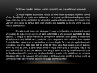 Os técnicos mandam qualquer vestígio encontrado para o departamento apropriado.
Os fluidos corporais encontrados no local do crime podem ser sangue, esperma, saliva e
vômito. Para identificar e coletar estas evidências, o perito pode usar lâminas de esfregaço, bisturi,
pinças, tesouras, panos esterilizados, luz ultravioleta, óculos protetores e luminol. Ele também pode
usar um kit de coleta de sangue para obter amostras dos suspeitos ou de uma vítima viva, para
realizar a comparação.
Se a vítima está morta, mas há sangue no corpo, o perito coleta uma amostra através de
um pedaço da roupa ou do uso de um pano esterilizado e uma pequena quantidade de água
destilada. O sangue e a saliva coletados do corpo podem pertencer a outra pessoa e o laboratório
irá realizar um exame de DNA para compará-los com o sangue ou a saliva retirados de um suspeito.
O perito também irá raspar as unhas da vítima em busca de pele. Se houve luta, a pele do suspeito
(e portanto, seu DNA) pode estar sob as unhas da vítima. Caso haja sangue seco em qualquer
móvel no local do crime, o perito tentará enviar o móvel inteiro para o laboratório. Não é raro
encontrar evidências no sofá, por exemplo. Se o sangue estiver sobre alguma coisa que não pode
ser levada ao laboratório, como uma parede ou banheira, o perito pode coletá-lo em um recipiente
esterilizado através da raspagem com um bisturi. O perito pode usar também o luminol e uma luz
ultravioleta portátil para revelar se o sangue foi lavado de uma superfície.
 