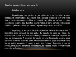 Caso haja sangue no local – vide anexo 1 -
Cabelo e pelos:
O perito pode usar pentes, pinças, recipientes e um dispositivo a vácuo
filtrado para coletar cabelos ou pelos no local. No caso de estupro com uma vítima
viva, o perito acompanha a vítima ao hospital para obter os cabelos ou pelos
encontrados no corpo dela durante o exame médico. O perito lacra as evidências de
cabelos ou pelos em recipientes separados para transportar ao laboratório.
O perito pode recuperar pelos de carpete dos sapatos de um suspeito. O
laboratório pode compará-los aos pelos do carpete da casa da vítima. Os
examinadores podem usar o DNA do cabelo para identificar ou eliminar suspeitos por
meio de comparação. A presença de cabelo em uma ferramenta ou arma pode
identificar se ela foi usada no crime. O laboratório criminal pode determinar a que
tipo de animal pertenceu o cabelo e, caso seja humano, determinar a raça da
pessoa, em que parte do corpo o cabelo estava, se o cabelo caiu ou se foi arrancado
e também se foi pintado.
 