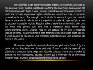 Um criminoso pode deixar impressões digitais em superfícies porosas ou
não porosas. Papel, madeira inacabada e cartolina são superfícies porosas que irão
deter uma impressão digital e vidro, plástico e metal são superfícies não-porosas. O
perito irá procurar impressões digitais latentes em superfícies onde o criminoso
provavelmente tocou. Por exemplo, se há sinais de entrada forçada na porta da
frente, a maçaneta do lado de fora e a superfície da porta são lugares lógicos para
se procurar impressões digitais. Respirar sobre a superfície ou iluminá-la com uma
luz muito forte poderá fazer com que a impressão digital latente fique
temporariamente visível. Quando você vê um detetive de TV girar a maçaneta
usando um lenço, ele provavelmente está destruindo uma impressão digital latente.
A única maneira de não alterar uma impressão digital latente em uma superfície não
porosa é não tocá-la.
Um recurso importante usado atualmente pela perícia é o “luminol” (que a
gente vê com frequência em filmes policiais). É uma substância especial, que
substituiu a artesanal água oxigenada. Quando colocada sobre uma mancha de
sangue, ela fica fluorescente, azulada. Mesmo que o criminoso ou os criminosos
limpem o local, o luminol consegue mostrar que ali havia sangue.
 