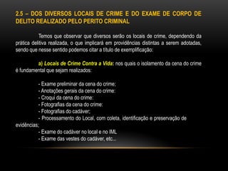 2.5 – DOS DIVERSOS LOCAIS DE CRIME E DO EXAME DE CORPO DE
DELITO REALIZADO PELO PERITO CRIMINAL
Temos que observar que diversos serão os locais de crime, dependendo da
prática delitiva realizada, o que implicará em providências distintas a serem adotadas,
sendo que nesse sentido podemos citar a título de exemplificação:
a) Locais de Crime Contra a Vida: nos quais o isolamento da cena do crime
é fundamental que sejam realizados:
- Exame preliminar da cena do crime;
- Anotações gerais da cena do crime:
- Croqui da cena do crime:
- Fotografias da cena do crime:
- Fotografias do cadáver;
- Processamento do Local, com coleta, identificação e preservação de
evidências;
- Exame do cadáver no local e no IML
- Exame das vestes do cadáver, etc...
 