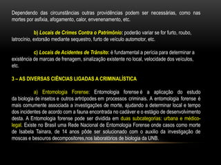 Dependendo das circunstâncias outras providências podem ser necessárias, como nas
mortes por asfixia, afogamento, calor, envenenamento, etc.
b) Locais de Crimes Contra o Patrimônio: poderão variar se for furto, roubo,
latrocínio, extorsão mediante sequestro, furto de veículo automotor, etc.
c) Locais de Acidentes de Trânsito: é fundamental a perícia para determinar a
existência de marcas de frenagem, sinalização existente no local, velocidade dos veículos,
etc.
3 – AS DIVERSAS CIÊNCIAS LIGADAS A CRIMINALÍSTICA
a) Entomologia Forense: Entomologia forense é a aplicação do estudo
da biologia de insetos e outros artrópodes em processos criminais. A entomologia forense é
mais comumente associada a investigações de morte, ajudando a determinar local e tempo
dos incidentes de acordo com a fauna encontrada no cadáver e o estágio de desenvolvimento
desta. A Entomologia forense pode ser dividida em duas subcategorias: urbana e médico-
legal. Existe no Brasil uma Rede Nacional de Entomologia Forense onde casos como morte
de Isabela Tainara, de 14 anos pôde ser solucionado com o auxilio da investigação de
moscas e besouros decompositores,nos laboratórios de biologia da UNB.
 