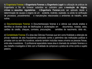 b) Engenharia Forense: A Engenharia Forense ou Engenharia Legal é a utilização de práticas de
Engenharia a fim de fornecer subsídios ao Judiciário para a resolução de litígios,
crimes ou assuntos regulatórios. A Engenharia Forense pode ser aplicada desde a
determinação de causas e origens de um acidente, incêndio, explosão, ou ainda na verificação
de processos, procedimentos e manutenções relacionadas a ambientes de trabalho, entre
outros.
c) Documentoscopia Forense: A Documentoscopia forense é a ciência que estuda analisa e
identifica os diversos tipos de falsificações e adulterações em documentos, moedas, selos,
cartões de credito, cheques, contratos, procurações, certidões de nascimento, óbito etc..
d) Contabilidade Forense: É a área das Ciências Forenses que tem como finalidade a obtenção de
provas materiais de atos fraudulentos praticados contra o patrimônio das instituições publicas e
privadas com ou sem fins lucrativos, estando também incluídas nesse universo as pessoas físicas,
entre elas investidores. O profissional especialista nessa área é chamado de contador forense e o
seu trabalho investigativo é feito com a finalidade de comprovar a pratica de crime contra o sujeito
passivo.
 